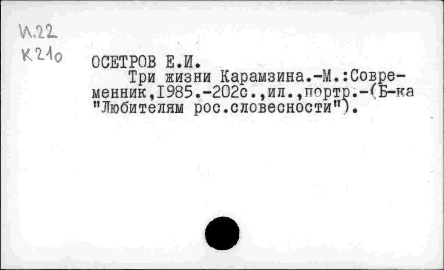 ﻿М2.
КИо
ОСЕТРОВ Е.И.
Три жизни Карамзина.-М.:Совре-менник,1985.-202с.,ил.,порто.-*'Б-ка ’’Любителям рос.словесности’’).